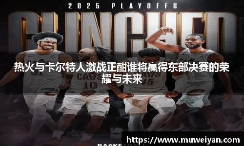 热火与卡尔特人激战正酣谁将赢得东部决赛的荣耀与未来