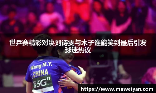 世乒赛精彩对决刘诗雯与木子谁能笑到最后引发球迷热议