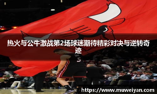 热火与公牛激战第2场球迷期待精彩对决与逆转奇迹